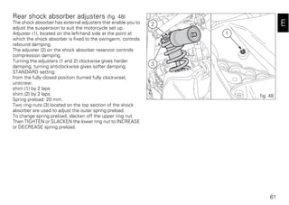 61
E
Rear shock absorber adjusters (fig. 48)
The shock absorber has external adjusters that enable you to
adjust the suspension to suit the motorcycle set up.
Adjuster (1), located on the left-hand side at the point at
which the shock absorber is fixed to the swingarm, controls
rebound damping.
The adjuster (2) on the shock absorber reservoir controls
compression damping.
Turning the adjusters (1 and 2) clockwise gives harder
damping, turning anticlockwise gives softer damping.
STANDARD setting:
from the fully closed position (turned fully clockwise),
unscrew:
shim (1) by 2 laps
shim (2) by 2 laps
Spring preload: 20 mm.
Two ring nuts (3) located on the top section of the shock
absorber are used to adjust the outer spring preload.
To change spring preload, slacken off the upper ring nut.
Then TIGHTEN or SLACKEN the lower ring nut to INCREASE
or DECREASE spring preload.
2
3
1
fig. 48
 