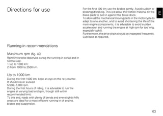 63
E
Directions for use
Running-in recommendations
Maximum rpm (fig. 49)
Rpm limits to be observed during the running-in period and in
normal use:
1) up to 1000 km;
2) from 1000 to 2500 km.
Up to 1000 km
During the first 1000 km, keep an eye on the rev counter.
It should never exceed
5,500÷6,000 rpm.
During the first hours of riding, it is advisable to run the
engine at varying load and rpm, though still within
recommended limit.
To this end, roads with plenty of bends and even slightly hilly
areas are ideal for a most efficient running-in of engine,
brakes and suspension.
For the first 100 km use the brakes gently. Avoid sudden or
prolonged braking. This will allow the friction material on the
brake pads to bed in against the brake discs.
To allow all the mechanical moving parts in the motorcycle to
adapt to one another, and to avoid shortening the life of the
main engine components, it is advisable to avoid sudden
acceleration and running the engine at high rpm for too long,
especially uphill.
Furthermore, the drive chain should be inspected frequently.
Lubricate as required.
 