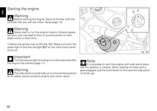 66
E
Starting the engine
Warning
Before starting the engine, become familiar with the
controls that you will use when riding (page 10).
Warning
Never start or run the engine indoors. Exhaust gases
are toxic and may lead to loss of consciousness or even
death within a short time.
1) Move the ignition key to ON (fig. 50). Make sure both the
green light N and the red light on the instrument panel
come on.
Important
The oil pressure light should go out a few seconds after
the engine has started (page 11).
Warning
The side stand must be fully up (in a horizontal position)
as its safety sensor prevents engine start when down.
Note
It is possible to start the engine with side stand down
and the gearbox in neutral. When starting the bike with a
gear engaged, pull the clutch lever (in this case the side stand
must be up).
A
B
C
D
fig. 50
 