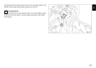 67
E
2) Check that the stop switch (2, fig. 51) is positioned to
(RUN), then press the starter button (3, fig. 51).
Important
Do not rev up the engine when it is cold. Allow some
time for the oil to warm up and reach all points that need
lubricating.
2
3
fig. 51
 