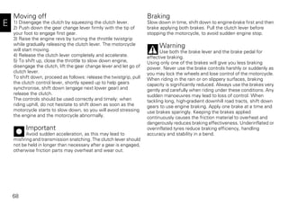 68
E
Moving off
1) Disengage the clutch by squeezing the clutch lever.
2) Push down the gear change lever firmly with the tip of
your foot to engage first gear.
3) Raise the engine revs by turning the throttle twistgrip
while gradually releasing the clutch lever. The motorcycle
will start moving.
4) Release the clutch lever completely and accelerate.
5) To shift up, close the throttle to slow down engine,
disengage the clutch, lift the gear change lever and let go of
clutch lever.
To shift down, proceed as follows: release the twistgrip, pull
the clutch control lever, shortly speed up to help gears
synchronise, shift down (engage next lower gear) and
release the clutch.
The controls should be used correctly and timely: when
riding uphill, do not hesitate to shift down as soon as the
motorcycle starts to slow down, so you will avoid stressing
the engine and the motorcycle abnormally.
Important
Avoid sudden acceleration, as this may lead to
misfiring and transmission snatching. The clutch lever should
not be held in longer than necessary after a gear is engaged,
otherwise friction parts may overheat and wear out.
Braking
Slow down in time, shift down to engine-brake first and then
brake applying both brakes. Pull the clutch lever before
stopping the motorcycle, to avoid sudden engine stop.
Warning
Use both the brake lever and the brake pedal for
effective braking.
Using only one of the brakes will give you less braking
power. Never use the brake controls harshly or suddenly as
you may lock the wheels and lose control of the motorcycle.
When riding in the rain or on slippery surfaces, braking
capacity is significantly reduced. Always use the brakes very
gently and carefully when riding under these conditions. Any
sudden manoeuvres may lead to loss of control. When
tackling long, high-gradient downhill road tracts, shift down
gears to use engine braking. Apply one brake at a time and
use brakes sparingly. Keeping the brakes applied
continuously causes the friction material to overheat and
dangerously reduces braking effectiveness. Underinflated or
overinflated tyres reduce braking efficiency, handling
accuracy and stability in a bend.
 