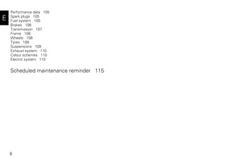 6
E
Performance data 105
Spark plugs 105
Fuel system 105
Brakes 106
Transmission 107
Frame 108
Wheels 108
Tyres 108
Suspensions 109
Exhaust system 110
Colour schemes 110
Electric system 110
Scheduled maintenance reminder 115
 