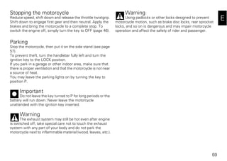 69
E
Stopping the motorcycle
Reduce speed, shift down and release the throttle twistgrip.
Shift down to engage first gear and then neutral. Apply the
brakes and bring the motorcycle to a complete stop. To
switch the engine off, simply turn the key to OFF (page 46).
Parking
Stop the motorcycle, then put it on the side stand (see page
57).
To prevent theft, turn the handlebar fully left and turn the
ignition key to the LOCK position.
If you park in a garage or other indoor area, make sure that
there is proper ventilation and that the motorcycle is not near
a source of heat.
You may leave the parking lights on by turning the key to
position P.
Important
Do not leave the key turned to P for long periods or the
battery will run down. Never leave the motorcycle
unattended with the ignition key inserted.
Warning
The exhaust system may still be hot even after engine
is switched off; take special care not to touch the exhaust
system with any part of your body and do not park the
motorcycle next to inflammable material (wood, leaves, etc.).
Warning
Using padlocks or other locks designed to prevent
motorcycle motion, such as brake disc locks, rear sprocket
locks, and so on is dangerous and may impair motorcycle
operation and affect the safety of rider and passenger.
 
