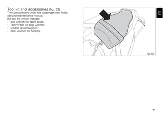 71
E
Tool kit and accessories (fig. 53)
The compartment under the passenger seat holds:
use and maintenance manual;
the tool kit, which includes:
- Box wrench for spark plugs;
- Tommy bar for plug wrench;
- Double-tip screwdriver;
- Allen wrench for fairings.
fig. 53
 