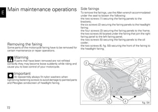 72
E
Main maintenance operations
Removing the fairing
Some parts of the motorcycle fairing have to be removed for
certain maintenance or repair operations.
Warning
If parts that have been removed are not refitted
correctly they may become loose suddenly while riding and
cause you to lose control of your motorcycle.
Important
At reassembly always fit nylon washers when
tightening fastening screws to avoid damage to painted parts
and Plexiglas windscreen of headlight fairing.
Side fairings
To remove the fairings, use the Allen wrench accommodated
under the seat to loosen the following:
the two screws (1) securing the fairing panels to the
brackets;
the six screws (2) securing the fairing panels to the headlight
fairing;
the four screws (3) securing the fairing panels to the frame;
the two screws (4) located under the fairing that join the right
fairing panel to the left fairing panel;
the two screws (5) securing the fairing panels to the oil
cooler;
the two screws (6, fig. 55) securing the front of the fairing to
the headlight fairing.
45
1
2
3
fig. 54
 