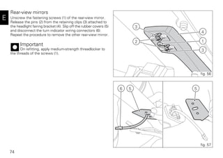74
E
Rear-view mirrors
Unscrew the fastening screws (1) of the rear-view mirror.
Release the pins (2) from the retaining clips (3) attached to
the headlight fairing bracket (4). Slip off the rubber covers (5)
and disconnect the turn indicator wiring connectors (6).
Repeat the procedure to remove the other rear-view mirror.
Important
On refitting, apply medium-strength threadlocker to
the threads of the screws (1).
556
fig. 57
3
1
4
3
2
fig. 56
 