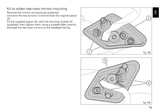 75
E
Kit to widen rear-view mirrors mounting
Remove the mirrors as previously explained.
Unscrew the two screws (1) and remove the original spacer
(2).
Fit the supplied spacer (3), start the two long screws (4)
(supplied), then tighten them using a suitable Allen wrench.
Reinstall the rear-view mirrors on the headlight fairing.
2
1 fig. 58
3
4
fig. 59
 