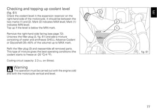 77
E
Checking and topping up coolant level
(fig. 61)
Check the coolant level in the expansion reservoir on the
right-hand side of the motorcycle. It should be between the
two marks (1) and (2). Mark (2) indicates MAX level; Mark (1)
indicates MIN level.
Top up if the level is below the MIN mark.
Remove the right-hand side fairing (see page 72).
Unscrew the filler plug (3, fig. 61) and add a mixture
consisting of water and antifreeze SHELL Advance Coolant
or Glycoshell (35÷40% of the volume) up to MAX mark.
Refit the filler plug (3) and reassemble all removed parts.
This type of mixture gives the best operating conditions (the
coolant starts to freeze at -20 °C/-4 °F).
Cooling circuit capacity: 2.3 cu. dm (litres).
Warning
This operation must be carried out with the engine cold
and with the motorcycle vertical and level.
MAX
MIN
3
2
1
fig. 61
 