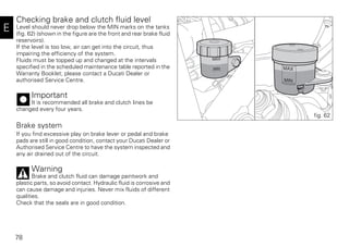 78
E
Checking brake and clutch fluid level
Level should never drop below the MIN marks on the tanks
(fig. 62) (shown in the figure are the front and rear brake fluid
reservoirs).
If the level is too low, air can get into the circuit, thus
impairing the efficiency of the system.
Fluids must be topped up and changed at the intervals
specified in the scheduled maintenance table reported in the
Warranty Booklet; please contact a Ducati Dealer or
authorised Service Centre.
Important
It is recommended all brake and clutch lines be
changed every four years.
Brake system
If you find excessive play on brake lever or pedal and brake
pads are still in good condition, contact your Ducati Dealer or
Authorised Service Centre to have the system inspected and
any air drained out of the circuit.
Warning
Brake and clutch fluid can damage paintwork and
plastic parts, so avoid contact. Hydraulic fluid is corrosive and
can cause damage and injuries. Never mix fluids of different
qualities.
Check that the seals are in good condition.
fig. 62
 