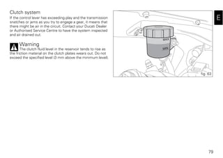 79
E
Clutch system
If the control lever has exceeding play and the transmission
snatches or jams as you try to engage a gear, it means that
there might be air in the circuit. Contact your Ducati Dealer
or Authorised Service Centre to have the system inspected
and air drained out.
Warning
The clutch fluid level in the reservoir tends to rise as
the friction material on the clutch plates wears out. Do not
exceed the specified level (3 mm above the minimum level).
fig. 63
 
