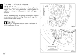 80
E
Checking brake pads for wear
(fig. 64 and fig. 65)
To facilitate inspection without removing the pads from the
callipers, brake pads have a wear mark. If the grooves in the
pad friction material are still visible, the pad is still in good
condition.
The rear brake pads must be replaced when friction material
is worn down to about 1 mm (fig. 65); check through the
inspection hole in the callipers.
Important
Have the brake pads replaced at a Ducati Dealer or
authorised Service Centre.
MIN
fig. 64
1 mm
fig. 65
 