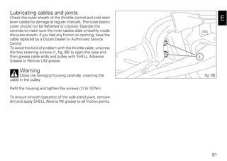 81
E
Lubricating cables and joints
Check the outer sheath of the throttle control and cold start
lever cables for damage at regular intervals. The outer plastic
cover should not be flattened or cracked. Operate the
controls to make sure the inner cables slide smoothly inside
the outer sheath: if you feel any friction or catching, have the
cable replaced by a Ducati Dealer or Authorised Service
Centre.
To avoid this kind of problem with the throttle cable, unscrew
the two retaining screws (1, fig. 66) to open the case and
then grease cable ends and pulley with SHELL Advance
Grease or Retinax LX2 grease.
Warning
Close the twistgrip housing carefully, inserting the
cable in the pulley.
Refit the housing and tighten the screws (1) to 10 Nm.
To ensure smooth operation of the side stand pivot, remove
dirt and apply SHELL Alvania R3 grease to all friction points.
1
fig. 66
 