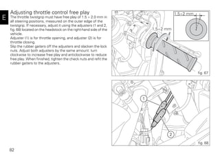 82
E
Adjusting throttle control free play
The throttle twistgrip must have free play of 1.5 ÷ 2.0 mm in
all steering positions, measured on the outer edge of the
twistgrip. If necessary, adjust it using the adjusters (1 and 2,
fig. 68) located on the headstock on the right-hand side of the
vehicle.
Adjuster (1) is for throttle opening, and adjuster (2) is for
throttle closing.
Slip the rubber gaiters off the adjusters and slacken the lock
nuts. Adjust both adjusters by the same amount: turn
clockwise to increase free play and anticlockwise to reduce
free play. When finished, tighten the check nuts and refit the
rubber gaiters to the adjusters.
1,5÷2 mm
1,5÷2 mm
fig. 67
1
2
fig. 68
 