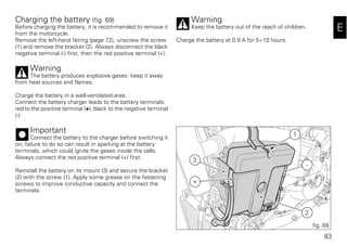 83
E
Charging the battery (fig. 69)
Before charging the battery, it is recommended to remove it
from the motorcycle.
Remove the left-hand fairing (page 72), unscrew the screw
(1) and remove the bracket (2). Always disconnect the black
negative terminal (-) first, then the red positive terminal (+).
Warning
The battery produces explosive gases: keep it away
from heat sources and flames.
Charge the battery in a well-ventilated area.
Connect the battery charger leads to the battery terminals:
red to the positive terminal (+), black to the negative terminal
(-).
Important
Connect the battery to the charger before switching it
on; failure to do so can result in sparking at the battery
terminals, which could ignite the gases inside the cells.
Always connect the red positive terminal (+) first.
Reinstall the battery on its mount (3) and secure the bracket
(2) with the screw (1). Apply some grease on the fastening
screws to improve conductive capacity and connect the
terminals.
Warning
Keep the battery out of the reach of children.
Charge the battery at 0.9 A for 5÷10 hours.
+
3
-
2
1
fig. 69
 