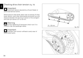84
E
Checking drive chain tension (fig. 70)
Important
Have chain tension adjusted by a Ducati Dealer or
authorised Service Centre.
Motorcycle (on side stand): place ruler at mid-way of chain
lower section, push chain downwards and tension up until
distance between the aluminium section of the swingarm
and chain pin centre is 31 to 33 mm.
Warning
Correct tightening of tensioners check nuts (1) is
critical to rider and passenger safety.
Important
Improper chain tension will lead to early wear of
transmission parts.
.
fig. 70
31 - 33 mm
1
fig. 71
 