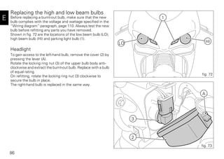 86
E
Replacing the high and low beam bulbs
Before replacing a burnt-out bulb, make sure that the new
bulb complies with the voltage and wattage specified in the
“Wiring diagram” paragraph, page 110. Always test the new
bulb before refitting any parts you have removed.
Shown in fig. 72 are the locations of the low beam bulb (LO),
high beam bulb (HI) and parking light bulb (1).
Headlight
To gain access to the left-hand bulb, remove the cover (2) by
pressing the lever (A).
Rotate the locking ring nut (3) of the upper bulb body anti-
clockwise and extract the burnt-out bulb. Replace with a bulb
of equal rating.
On refitting, rotate the locking ring nut (3) clockwise to
secure the bulb in place.
The right-hand bulb is replaced in the same way.
1
LO HI
fig. 72
3
2
A
fig. 73
 