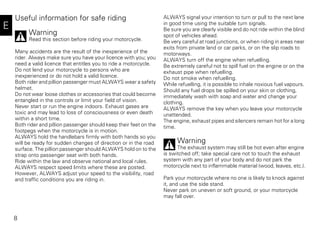 8
E
Useful information for safe riding
Warning
Read this section before riding your motorcycle.
Many accidents are the result of the inexperience of the
rider. Always make sure you have your licence with you; you
need a valid licence that entitles you to ride a motorcycle.
Do not lend your motorcycle to persons who are
inexperienced or do not hold a valid licence.
Both rider and pillion passenger must ALWAYS wear a safety
helmet.
Do not wear loose clothes or accessories that could become
entangled in the controls or limit your field of vision.
Never start or run the engine indoors. Exhaust gases are
toxic and may lead to loss of consciousness or even death
within a short time.
Both rider and pillion passenger should keep their feet on the
footpegs when the motorcycle is in motion.
ALWAYS hold the handlebars firmly with both hands so you
will be ready for sudden changes of direction or in the road
surface. The pillion passenger should ALWAYS hold on to the
strap onto passenger seat with both hands.
Ride within the law and observe national and local rules.
ALWAYS respect speed limits where these are posted.
However, ALWAYS adjust your speed to the visibility, road
and traffic conditions you are riding in.
ALWAYS signal your intention to turn or pull to the next lane
in good time using the suitable turn signals.
Be sure you are clearly visible and do not ride within the blind
spot of vehicles ahead.
Be very careful at road junctions, or when riding in areas near
exits from private land or car parks, or on the slip roads to
motorways.
ALWAYS turn off the engine when refuelling.
Be extremely careful not to spill fuel on the engine or on the
exhaust pipe when refuelling.
Do not smoke when refuelling.
While refuelling, it is possible to inhale noxious fuel vapours.
Should any fuel drops be spilled on your skin or clothing,
immediately wash with soap and water and change your
clothing.
ALWAYS remove the key when you leave your motorcycle
unattended.
The engine, exhaust pipes and silencers remain hot for a long
time.
Warning
The exhaust system may still be hot even after engine
is switched off; take special care not to touch the exhaust
system with any part of your body and do not park the
motorcycle next to inflammable material (wood, leaves, etc.).
Park your motorcycle where no one is likely to knock against
it, and use the side stand.
Never park on uneven or soft ground, or your motorcycle
may fall over.
 
