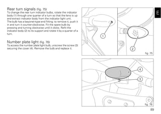 89
E
Rear turn signals (fig. 75)
To change the rear turn indicator bulbs, rotate the indicator
body (1) through one quarter of a turn so that the lens is up
and extract indicator body from the indicator light unit.
The bulb has a bayonet-type end fitting: to remove it, push it
in and turn it counter-clockwise. Fit the spare bulb by
pressing and turning clockwise until it clicks. Refit the
indicator body (2) to its support and rotate it by a quarter of a
turn.
Number plate light (fig. 76)
To access the number plate light bulb, unscrew the screw (3)
securing the cover (4). Remove the bulb and replace it.
4
3
fig. 76
1
2
fig. 75
 