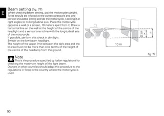 90
E
Beam setting (fig. 77)
When checking beam setting, put the motorcycle upright.
Tyres should be inflated at the correct pressure and one
person should be sitting astride the motorcycle, keeping it at
right angles to its longitudinal axis. Place the motorcycle
opposite a wall or a screen, 10 meters apart from it, Draw a
horizontal line on the wall at the height of the centre of the
headlight and a vertical one in line with the longitudinal axis
of the motorcycle.
If possible, perform this check in dim light.
Switch on the low beam headlight.
The height of the upper limit between the dark area and the
lit area must not be more than nine tenths of the height of
the centre of the headlamp from the ground.
Note
This is the procedure specified by Italian regulations for
checking the maximum height of the light beam.
Owners in other countries should adapt this procedure to the
regulations in force in the country where the motorcycle is
used.
10 m
9
10
x x
fig. 77
 