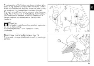 91
E
The side position of the left beam can be corrected using the
screw (1, fig. 78) on the rear side of the headlamp. Turn the
screw clockwise and the beam will shift to the right; turning
the screw anti- clockwise will shift the beam to the left.
The height of the left beam can be corrected using the screw
(2, fig. 78) on the rear side of the headlamp. Turn the screw
clockwise to lower the beam or anticlockwise to raise it.
Repeat the above procedure to adjust the right-hand
headlamp.
Warning
The headlight might fog up if the vehicle is used under
the rain or after washing.
Switch headlight on for a short time to dry up any
condensate.
Rear-view mirror adjustment (fig. 79)
The rear-view mirror can be adjusted manually by pressing on
point (A).
1
2
fig. 78
A
fig. 79
 