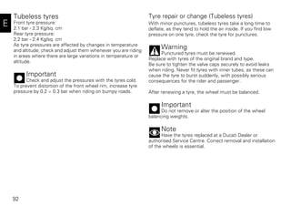 92
E
Tubeless tyres
Front tyre pressure:
2.1 bar - 2.3 Kg/sq. cm
Rear tyre pressure:
2.2 bar - 2.4 Kg/sq. cm
As tyre pressures are affected by changes in temperature
and altitude; check and adjust them whenever you are riding
in areas where there are large variations in temperature or
altitude.
Important
Check and adjust the pressures with the tyres cold.
To prevent distortion of the front wheel rim, increase tyre
pressure by 0.2 ÷ 0.3 bar when riding on bumpy roads.
Tyre repair or change (Tubeless tyres)
With minor punctures, tubeless tyres take a long time to
deflate, as they tend to hold the air inside. If you find low
pressure on one tyre, check the tyre for punctures.
Warning
Punctured tyres must be renewed.
Replace with tyres of the original brand and type.
Be sure to tighten the valve caps securely to avoid leaks
when riding. Never fit tyres with inner tubes, as these can
cause the tyre to burst suddenly, with possibly serious
consequences for the rider and passenger.
After renewing a tyre, the wheel must be balanced.
Important
Do not remove or alter the position of the wheel
balancing weights.
Note
Have the tyres replaced at a Ducati Dealer or
authorised Service Centre. Correct removal and installation
of the wheels is essential.
 