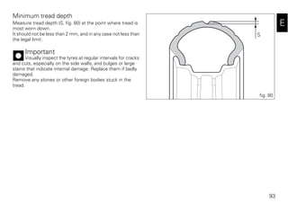 93
E
Minimum tread depth
Measure tread depth (S, fig. 80) at the point where tread is
most worn down.
It should not be less than 2 mm, and in any case not less than
the legal limit.
Important
Visually inspect the tyres at regular intervals for cracks
and cuts, especially on the side walls, and bulges or large
stains that indicate internal damage. Replace them if badly
damaged.
Remove any stones or other foreign bodies stuck in the
tread.
S
fig. 80
 