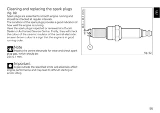95
E
Cleaning and replacing the spark plugs
(fig. 82)
Spark plugs are essential to smooth engine running and
should be checked at regular intervals.
The condition of the spark plugs provides a good indication of
how well the engine is running.
Have the spark plugs inspected or renewed at a Ducati
Dealer or Authorised Service Centre. Firstly, they will check
the colour of the ceramic insulator of the central electrode:
an even brown colour is a sign that the engine is in good
running order.
Note
Inspect the centre electrode for wear and check spark
plug gap, which should be:
0.8÷0.1 mm.
Important
A gap outside the specified limits will adversely affect
engine performance and may lead to difficult starting or
erratic idling.
1
0,8÷0,1mm
fig. 82
 