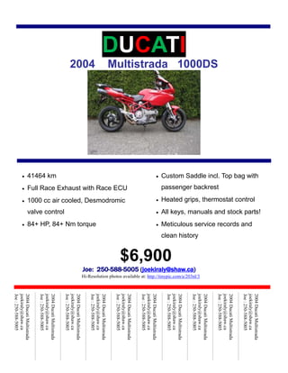 DUCATI2004    Multistrada   1000DS<br />Custom Saddle incl. Top bag with passenger backrestHeated grips, thermostat controlAll keys, manuals and stock parts!Meticulous service records and clean historyAir conditioning$6,900Joe:  250-588-5005 (joekiraly@shaw.ca)         Hi-Resolution photos available at: http://tinypic.com/a/203nl/341464 kmFull Race Exhaust with Race ECU1000 cc air cooled, Desmodromic valve control84+ HP, 84+ Nm torque Sound system2004 Ducati Multistrada joekiraly@shaw.caJoe : 250-588-50052004 Ducati Multistrada joekiraly@shaw.caJoe : 250-588-50052004 Ducati Multistrada joekiraly@shaw.caJoe : 250-588-50052004 Ducati Multistrada joekiraly@shaw.caJoe : 250-588-50052004 Ducati Multistrada joekiraly@shaw.caJoe : 250-588-50052004 Ducati Multistrada joekiraly@shaw.caJoe : 250-588-50052004 Ducati Multistrada joekiraly@shaw.caJoe : 250-588-50052004 Ducati Multistrada joekiraly@shaw.caJoe : 250-588-50052004 Ducati Multistrada joekiraly@shaw.caJoe : 250-588-50052004 Ducati Multistrada joekiraly@shaw.caJoe : 250-588-5005<br />