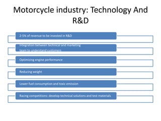 Motorcycle industry: Technology And
               R&D
 2-5% of revenue to be invested in R&D

 Integration between technical and marketing
 team to understand customers

 Optimizing engine performance


 Reducing weight


 Lower fuel consumption and toxic emission


 Racing competitions: develop technical solutions and test materials
 