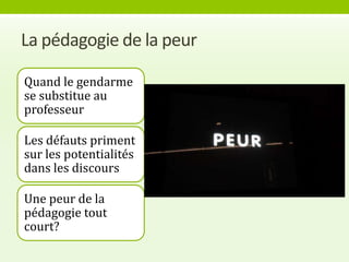 La pédagogie de la peur

Quand le gendarme
se substitue au
professeur

Les défauts priment
sur les potentialités
dans les discours

Une peur de la
pédagogie tout
court?
 