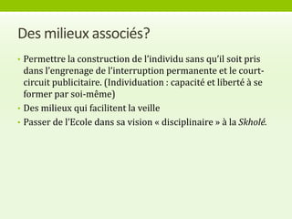 Des milieux associés?
• Permettre la construction de l’individu sans qu’il soit pris
  dans l’engrenage de l’interruption permanente et le court-
  circuit publicitaire. (Individuation : capacité et liberté à se
  former par soi-même)
• Des milieux qui facilitent la veille
• Passer de l’Ecole dans sa vision « disciplinaire » à la Skholé.
 