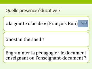 Quelle présence éducative ?

« la goutte d’acide » (François Bon)


Ghost in the shell ?

Engrammer la pédagogie : le document
enseignant ou l’enseignant-document ?
 