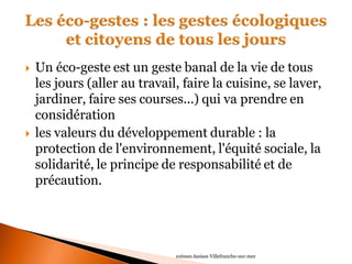 Un éco-geste est un geste banal de la vie de tous les jours (aller au travail, faire la cuisine, se laver, jardiner, faire ses courses...) qui va prendre en considération 
les valeurs du développement durable : la protection de l'environnement, l'équité sociale, la solidarité, le principe de responsabilité et de précaution. 
10èmes Assises Villefranche-sur-mer  