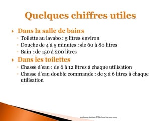  Dans la salle de bains 
◦Toilette au lavabo : 5 litres environ 
◦Douche de 4 à 5 minutes : de 60 à 80 litres 
◦Bain : de 150 à 200 litres 
 Dans les toilettes 
◦Chasse d’eau : de 6 à 12 litres à chaque utilisation 
◦Chasse d’eau double commande : de 3 à 6 litres à chaque utilisation 
10èmes Assises Villefranche-sur-mer  