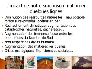 Diminution des ressources naturelles : eau potable, forêts surexploitées, océans en péril… 
Réchauffement climatique, augmentation des catastrophes naturelles, sécheresse... 
Augmentation de l’immense fossé entre les populations du Nord et du Sud 
Non respect des droits humains 
Augmentation des matières résiduelles 
Crises écologiques, financières et sociales… 
 