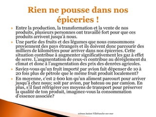 Entre la production, la transformation et la vente de nos produits, plusieurs personnes ont travaillé fort pour que ces produits arrivent jusqu’à nous. 
Une partie des fruits et des légumes que nous consommons proviennent des pays étrangers et ils doivent donc parcourir des milliers de kilomètres pour arriver dans nos épiceries. Cette situation contribue à augmenter significativement les gaz à effet de serre. L’augmentation de ceux-ci contribue au dérèglement du climat et donc à l’augmentation des prix des denrées agricoles. 
Saviez-vous qu’un fruit importé par avion fait dépenser de 10 à 20 fois plus de pétrole que le même fruit produit localement? 
En moyenne, c’est 2 600 km qu’un aliment parcourt pour arriver jusqu’à chez nous; soit par avion, par bateau ou par camion. En plus, s’il faut réfrigérer ces moyens de transport pour préserver la qualité de ton produit, imaginez-vous la consommation d’essence associée? 
10èmes Assises Villefranche-sur-mer  