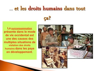 La surconsommation présente dans le mode de vie occidental est une des causes des multiples situations de violation des droits humains dans les pays en développement. 
 