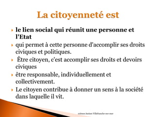 le lien social qui réunit une personne et l'Etat 
qui permet à cette personne d'accomplir ses droits civiques et politiques. 
 Être citoyen, c'est accomplir ses droits et devoirs civiques 
être responsable, individuellement et collectivement. 
Le citoyen contribue à donner un sens à la société dans laquelle il vit. 
10èmes Assises Villefranche-sur-mer  
