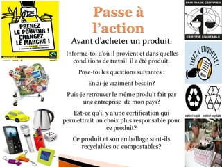 Avant d’acheter un produit: 
Informe-toi d’où il provient et dans quelles conditions de travail il a été produit. 
Pose-toi les questions suivantes : 
En ai-je vraiment besoin? 
Puis-je retrouver le même produit fait par une entreprise de mon pays? 
Est-ce qu’il y a une certification qui permettrait un choix plus responsable pour ce produit? 
Ce produit et son emballage sont-ils recyclables ou compostables? 
 
