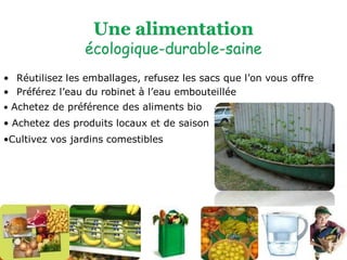 • Achetez de préférence des aliments bio 
• Achetez des produits locaux et de saison 
•Cultivez vos jardins comestibles 
•Réutilisez les emballages, refusez les sacs que l’on vous offre 
•Préférez l’eau du robinet à l’eau embouteillée  