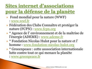  Fond mondial pour la nature (WWF) : www.wwf.fr 
Fédération des Clubs Connaître et protéger la nature (FCPN) : www.fcpn.org 
* Agence de l’ environnement et de la maîtrise de l’énergie (ADEME) : www.ademe.fr 
* Fondation Nicolas Hulot pour la nature et l’ homme : www.fondation-nicolas-hulot.org 
* Greeenpeace : cette asssociation internationale lutte contre tout ce qui menace la planète : www.greenpeace.fr 
10èmes Assises Villefranche-sur-mer  