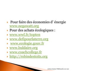  Pour faire des économies d’ énergie www.negawatt.org 
Pour des achats écologiques : 
www.wwf.fr/topten 
www.defipourlaterre.org 
 www.ecologie.gouv.fr 
www.buldaire.org 
www.coachcollege.fr 
http://robindestoits.org 
10èmes Assises Villefranche-sur-mer 