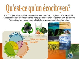 L’écocitoyen a conscience d'appartenir à un territoire qui garantit son existence. L’écocitoyenneté propose un type d’engagement envers la planète afin de réduire l’impact que son geste aura à l’échelle environnementale et humaine.  