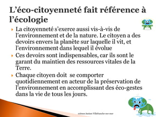  La citoyenneté s’exerce aussi vis-à-vis de 
l’environnement et de la nature. Le citoyen a des 
devoirs envers la planète sur laquelle il vit, et 
l’environnement dans lequel il évolue 
 Ces devoirs sont indispensables, car ils sont le 
garant du maintien des ressources vitales de la 
Terre. 
 Chaque citoyen doit se comporter 
quotidiennement en acteur de la préservation de 
l’environnement en accomplissant des éco-gestes 
dans la vie de tous les jours. 
10èmes Assises Villefranche-sur-mer 
 
