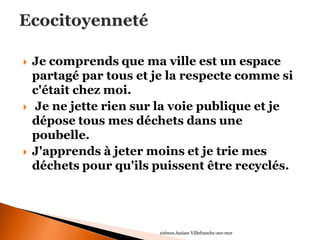 Je comprends que ma ville est un espace partagé par tous et je la respecte comme si c'était chez moi. 
 Je ne jette rien sur la voie publique et je dépose tous mes déchets dans une poubelle. 
J'apprends à jeter moins et je trie mes déchets pour qu'ils puissent être recyclés. 
10èmes Assises Villefranche-sur-mer  