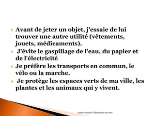 Avant de jeter un objet, j'essaie de lui trouver une autre utilité (vêtements, jouets, médicaments). 
 J'évite le gaspillage de l'eau, du papier et de l'électricité 
Je préfère les transports en commun, le vélo ou la marche. 
 Je protège les espaces verts de ma ville, les plantes et les animaux qui y vivent. 
10èmes Assises Villefranche-sur-mer  