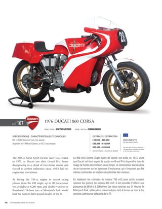 Lot     167                             1976 Ducati 860 corsa
                                                Frame / cadre #   DM750SS/075939    Engine / Moteur #   DM860/086455


        Specifications / Caractéristiques techniques                                                        Estimate / Estimation
        864 cc SOHC Desmo V-twin, five speeds.                                                              €18,000 – €20,000                        Documents
                                                                                                                                                     Old Style Italian Libretto
        Bicylindre en V 864 cm3 Desmo, un ACT, cinq vitesses.                                               £15,000 – £16,000
                                                                                                            $23,000 – $26,000                        See page 168 for VAT status explanation.
                                                                                                                                                     Voir page 168 pour information concernant
                                                                                                            Without Reserve / Sans Prix de Réserve   la TVA et les taxes d’importation.




        The 860-cc Super Sport Desmo racer was created                             La 860 cm3 Desmo Super Sport de course est créée en 1973, alors
        in 1973, as Ducati saw their Grand Prix hopes                              que Ducati voit tout espoir de succès en Grand Prix disparaître dans le
        disappearing in a cloud of two-stroke smoke and                            nuage de fumée des moteurs deux-temps. Le constructeur décide alors
        elected to contest endurance races, which had no                           de se concentrer sur les épreuves d’endurance, qui n’imposent pas les
        engine size restrictions.                                                  mêmes contraintes en matière de cylindrée des moteurs.

        By boring the 750-cc engine to accept racing                               En réalésant les cylindres du moteur 750 cm3 pour qu’ils puissent
        pistons from the 450 single, up to 90 horsepower                           recevoir les pistons des monos 450 cm3, il est possible d’obtenir une
        was available at 8,200 rpm, and double victories at                        puissance de 90 ch à 8 200 tr/mn. Les deux victoires aux 24 Heures de
        Barcelona’s 24-hour race at Montjuich Park would                           Montjuich Park, à Barcelone, mèneront plus tard à donner ce nom à des
        lend the name to later special models of the F1.                           versions ultérieures spéciales de la F1.


98   Visit rmauctions.com to view all photos.
 