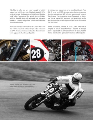 The bike on offer is a very clean example of a 1976         La moto que nous proposons ici est un exemplaire très sain d’une
square-case 900 SS racer, with right hand gearshift, NCR-   900 SS carter carré 1976 de course, avec sélecteur de vitesses
style fairing and the handsome original Imola fibreglass    à droite, carénage style NCR et le très beau réservoir Imola en
tank. It has Campagnolo alloy wheels, Marzocchi forks       fibre de verre. Elle comporte des jantes Campagnolo en alliage,
with the desirable centre axle, adjustable rear Marzocchi   une fourche Marzocchi à axe central, des amortisseurs arrière
shocks, a 2-into-1 competition exhaust and Dell’Orto        Marzocchi réglables, un pot compétition 2-en-1 et des carburateurs
40-mm carburettors.                                         Dell’Orto 40 mm.

Ridden by Amerigo Saltarelli from 1977 until 1980, it won   Pilotée par Amerigo Saltarelli de 1977 à 1980, cette moto a
the “Trofeo Maximoto 1200cc” Coppa Salvo d’Acquisto         remporté en 1979 le “Trofeo Maximoto 1 200 cm3” de la Coppa
in 1979. It carries no race number, but the restoration     Salvo d’Acquisto. Elle ne porte pas de numéro de course, mais les
work appears fresh and of good quality.                     travaux de restauration apparaissent récents et de bonne qualité.




Amerigo Saltarelli riding Ducati No. 28 on a short
circuit without the fairing for improved handling.
 