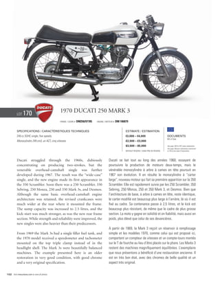 Lot    170                            1970 Ducati 250 Mark 3
                                                Frame / Cadre #   DM250/97785   Engine / Moteur #   DM 106879


          Specifications / Caractéristiques techniques                                                     Estimate / Estimation
          249 cc SOHC single, five speeds.                                                                 €3,000 – €4,000                          Documents
                                                                                                                                                    Bill of Sale
          Monocylindre 249 cm3, un ACT, cinq vitesses.                                                     £2,500 – £3,000
                                                                                                           $3,500 – $5,000                          See page 168 for VAT status explanation.
                                                                                                                                                    Voir page 168 pour information concernant
                                                                                                           Without Reserve / Sans Prix de Réserve   la TVA et les taxes d’importation.




          Ducati struggled through the 1960s, dubiously                                    Ducati se bat tout au long des années 1960, essayant de
          concentrating on producing two-strokes, but the                                  poursuivre la production de moteurs deux-temps, mais le
          venerable overhead-camshaft single was further                                   vénérable monocylindre à arbre à cames en tête poursuit en
          developed during 1967. The result was the “wide-case”                            1967 son évolution. Il en résulte le monocylindre à “carter
          single, and the new engine made its first appearance in                          large”, nouveau moteur qui fait sa première apparition sur la 350
          the 350 Scrambler. Soon there was a 250 Scrambler, 350                           Scrambler. Elle est rapidement suivie par les 250 Scrambler, 350
          Sebring, 250 Monza, 250 and 350 Mark 3s, and Desmos.                             Sebring, 250 Monza, 250 et 350 Mark 3, et Desmos. Bien que
          Although the same basic overhead-camshaft engine                                 l’architecture de base, à arbre à cames en tête, reste identique,
          architecture was retained, the revised crankcases were                           le carter modifié est beaucoup plus large à l’arrière, là où il est
          much wider at the rear where it mounted the frame.                               fixé au cadre. Sa contenance passe à 2,5 litres, et le kick est
          The sump capacity was increased to 2.5 litres, and the                           beaucoup plus résistant, de même que le cadre de plus grosse
          kick-start was much stronger, as was the new rear frame                          section. La moto y gagne en solidité et en fiabilité, mais aussi en
          section. While strength and reliability were improved, the                       poids, plus élevé que celui de ses devancières.
          new singles were also heavier than their predecessors.
                                                                                           A partir de 1969, la Mark 3 reçoit un réservoir à remplissage
          From 1969 the Mark 3s had a single filler fuel tank, and                         simple et les modèles 1970, comme celui qui est proposé ici,
          the 1970 model received a speedometer and tachometer                             comportent un compteur de vitesses et un compte-tours montés
          mounted on the top triple clamp instead of in the                                sur le T de fourche au lieu d’être placés sur le phare. Les Marks 3
          headlight shell. The Mark 3s were beautifully balanced                           restent des machines magnifiquement équilibrées. L’exemplaire
          machines. The example presented here is an older                                 que nous présentons a bénéficié d’une restauration ancienne. Il
          restoration in very good condition, with good chrome                             est en très bon état, avec des chromes de belle qualité et un
          and a very original specification.                                               aspect très original.


102 Visit rmauctions.com to view all photos.
 