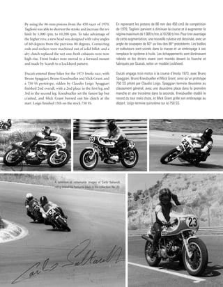 By using the 86-mm pistons from the 450 racer of 1970,                       En reprenant les pistons de 86 mm des 450 cm3 de compétition
Taglioni was able to shorten the stroke and increase the rev                 de 1970, Taglioni parvient à diminuer la course et à augmenter le
limit by 1,000 rpm, to 10,200 rpm. To take advantage of                      régime maximum de 1 000 tr/mn, à 10 200 tr/mn. Pour tirer avantage
the higher revs, a new head was designed with valve angles                   de cette augmentation, une nouvelle culasse est dessinée, avec un
of 60 degrees from the previous 80 degrees. Connecting                       angle de soupapes de 60° au lieu des 80° précédents. Les bielles
rods and rockers were machined out of solid billet, and a                    et culbuteurs sont usinés dans la masse et un embrayage à sec
dry clutch replaced the wet one; both exhausts were now                      remplace le système à huile. Les échappements sont dorénavant
high-rise. Front brakes were moved to a forward mount                        relevés et les étriers avant sont montés devant la fourche et
and made by Scarab to a Lockheed pattern.                                    fabriqués par Scarab, selon un modèle Lockheed.

Ducati entered three bikes for the 1973 Imola race, with                     Ducati engage trois motos à la course d’Imola 1973, avec Bruno
Bruno Spaggiari, Bruno Kneubueller and Mick Grant, and                       Spaggiari, Bruno Kneubueller et Mick Grant, ainsi qu’un prototype
a 750 SS prototype, ridden by Claudio Loigo. Spaggiari                       750 SS piloté par Claudio Loigo. Spaggiari termine deuxième au
finished 2nd overall, with a 2nd place in the first leg and                  classement général, avec une deuxième place dans la première
3rd in the second leg. Kneubueller set the fastest lap but                   manche et une troisième dans la seconde. Kneubueller établit le
crashed, and Mick Grant burned out his clutch at the                         record du tour mais chute, et Mick Grant grille son embrayage au
start. Loigo finished 15th on the stock 750 SS.                              départ. Loigo termine quinzième sur la 750 SS.




                     A selection of remarkable images of Carlo Saltarelli
                     riding one of his favourite bikes in the collection, No. 23.
 